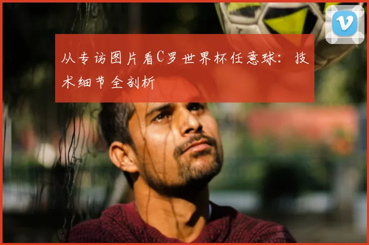 从专访图片看C罗世界杯任意球:技术细节全剖析