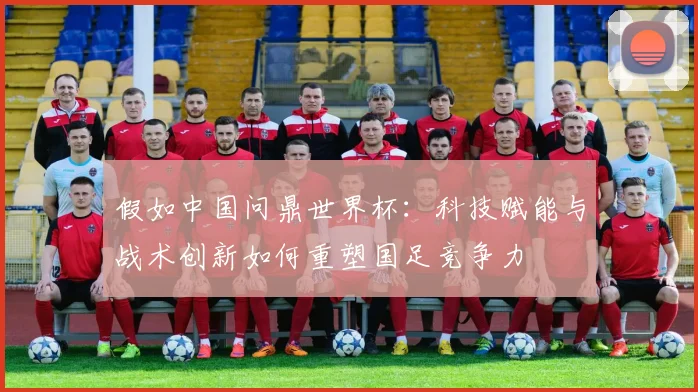 假如中国问鼎世界杯：科技赋能与战术创新如何重塑国足竞争力
