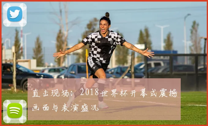 直击现场:2018世界杯开幕式震撼画面与表演盛况