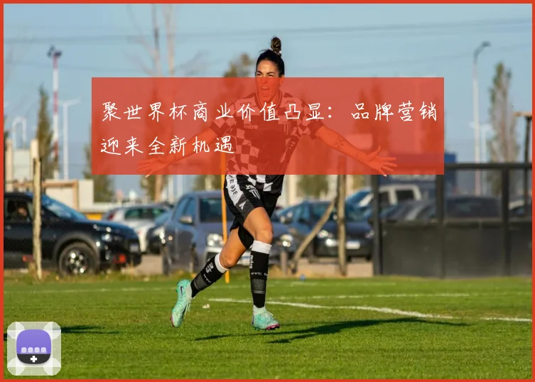 聚世界杯商业价值凸显：品牌营销迎来全新机遇